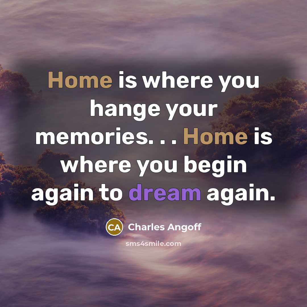 “Home is where you hange your memories. . . Home is where you begin again to dream again.” quote by Charles Angoff