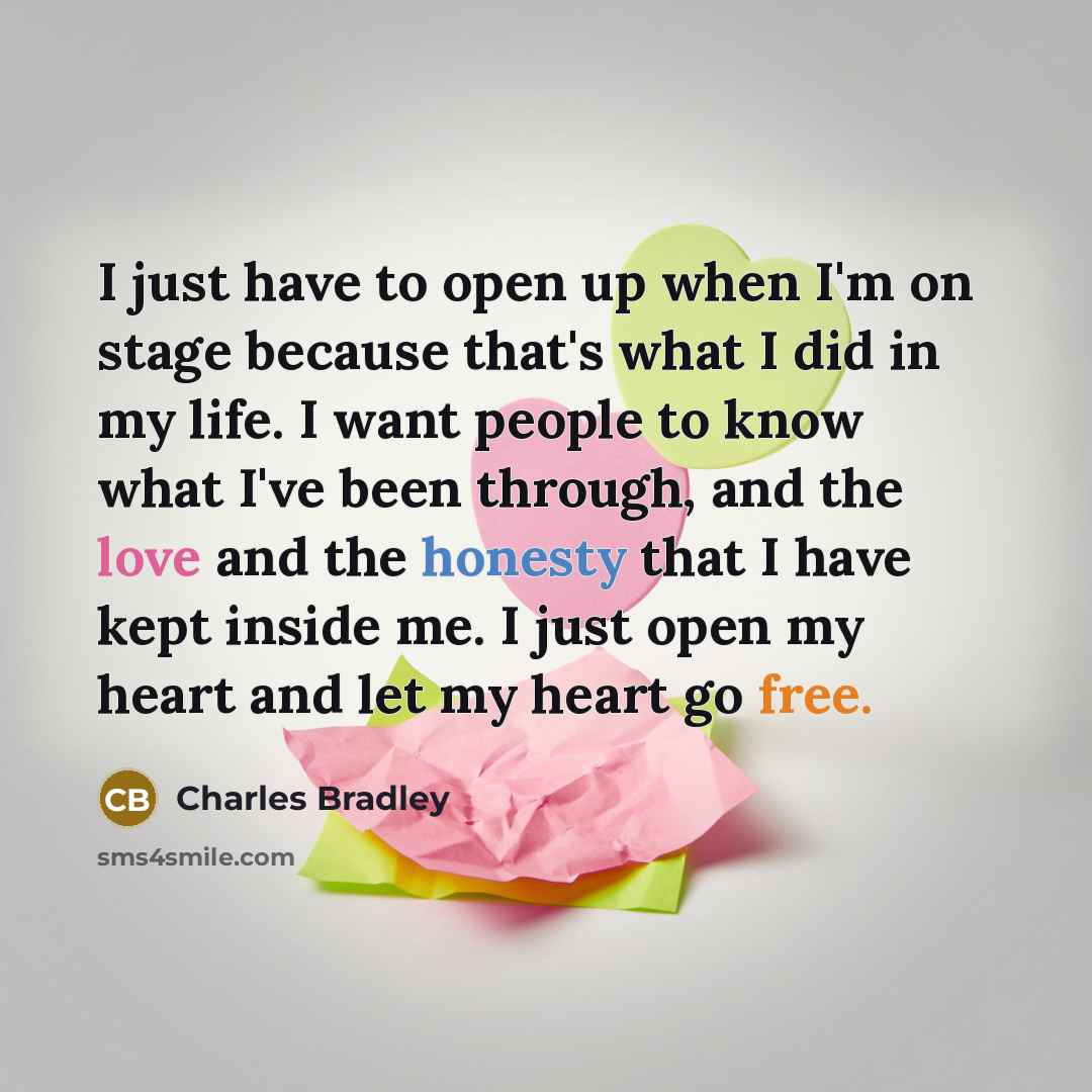 “I just have to open up when I'm on stage because that's what I did in my life. I want people to know what I've been through, and the love and the honesty that I have kept inside me. I just open my heart and let my heart go free.” quote by Charles Bradley
