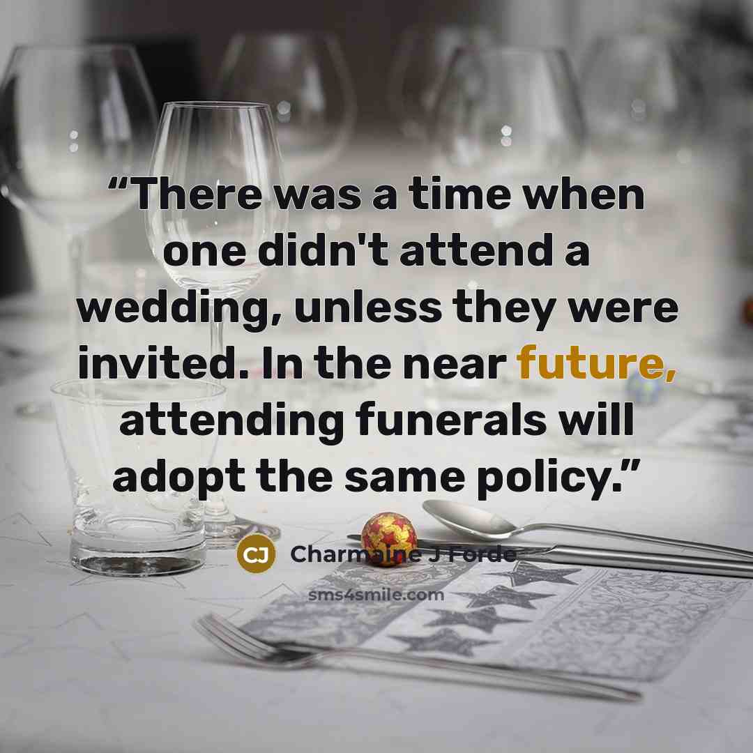 “There was a time when one didn't attend a wedding, unless they were invited. In the near future, attending funerals will adopt the same policy.” quote by Charmaine J Forde