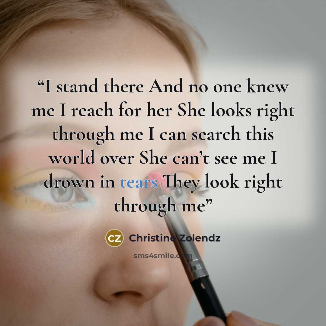 “I stand there And no one knew me I reach for her She looks right through me I can search this world over She can’t see me I drown in tears They look right through me” quote by Christine Zolendz