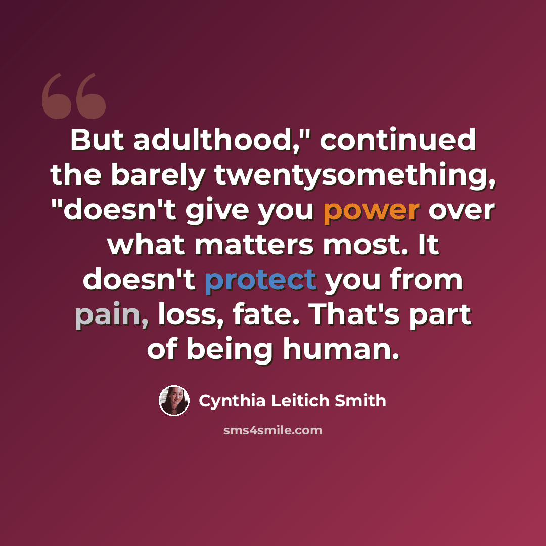 “But adulthood," continued the barely twentysomething, "doesn't give you power over what matters most. It doesn't protect you from pain, loss, fate. That's part of being human.” quote by Cynthia Leitich Smith