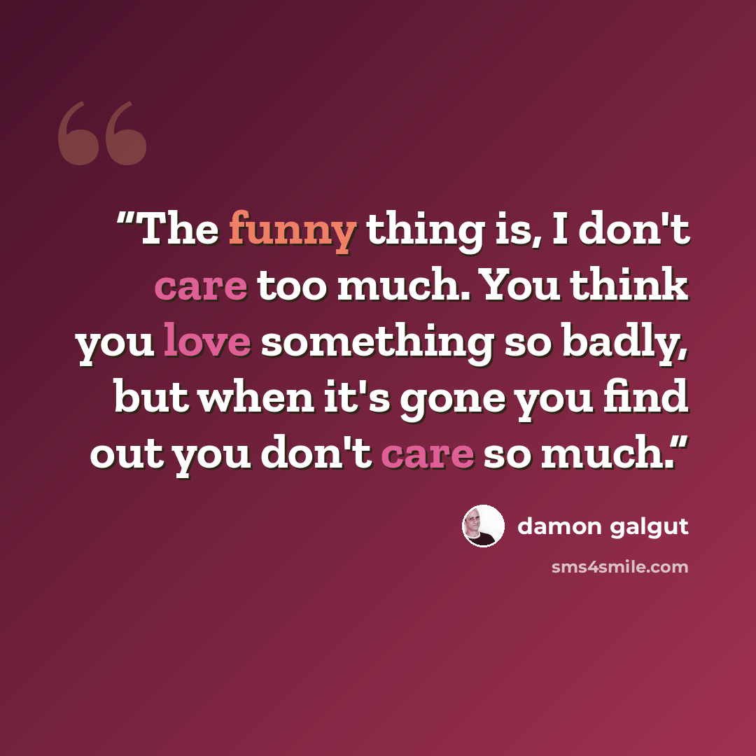 “The funny thing is, I don't care too much. You think you love something so badly, but when it's gone you find out you don't care so much.” quote by Damon Galgut
