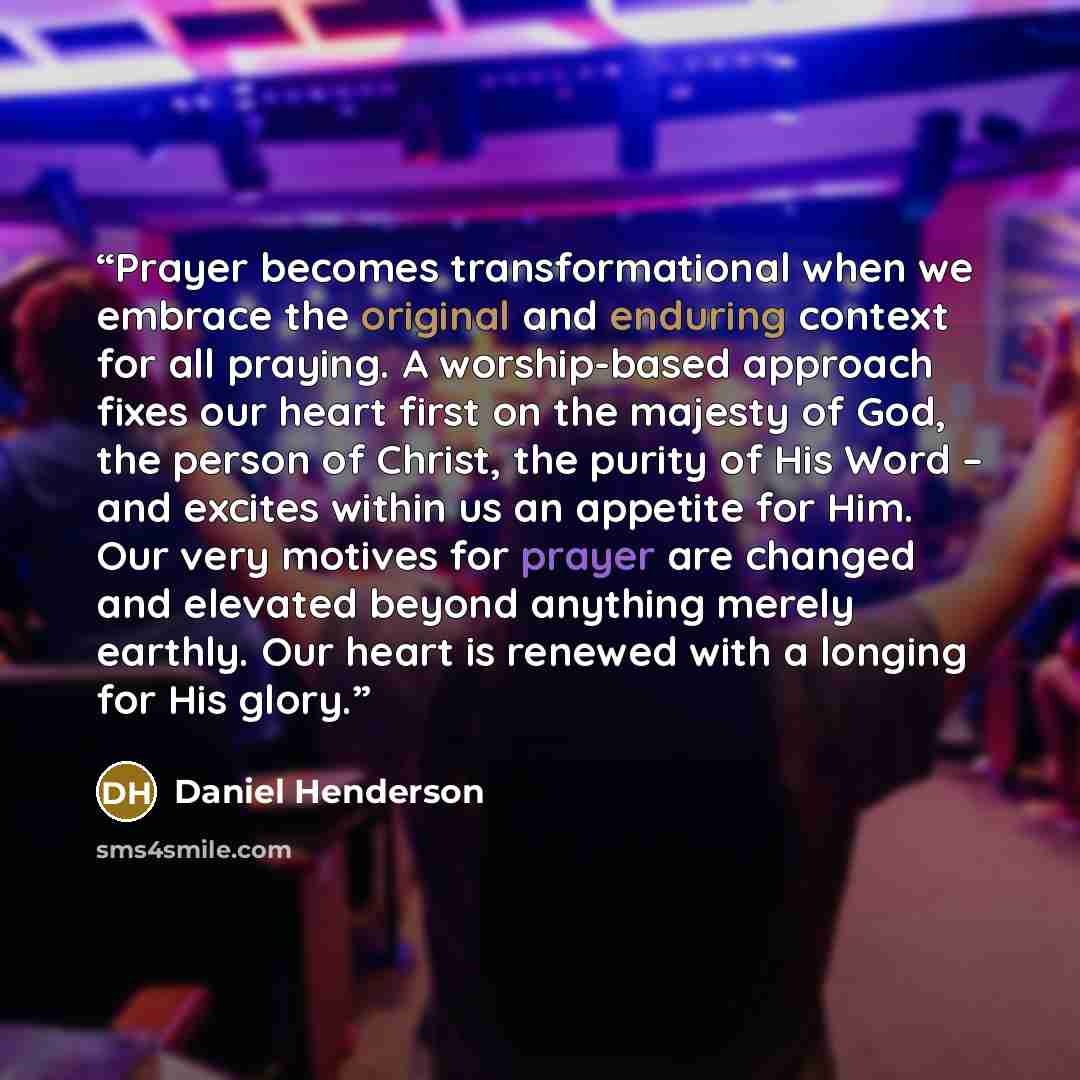 “Prayer becomes transformational when we embrace the original and enduring context for all praying. A worship-based approach fixes our heart first on the majesty of God, the person of Christ, the purity of His Word – and excites within us an appetite for Him. Our very motives for prayer are changed…” quote by Daniel Henderson