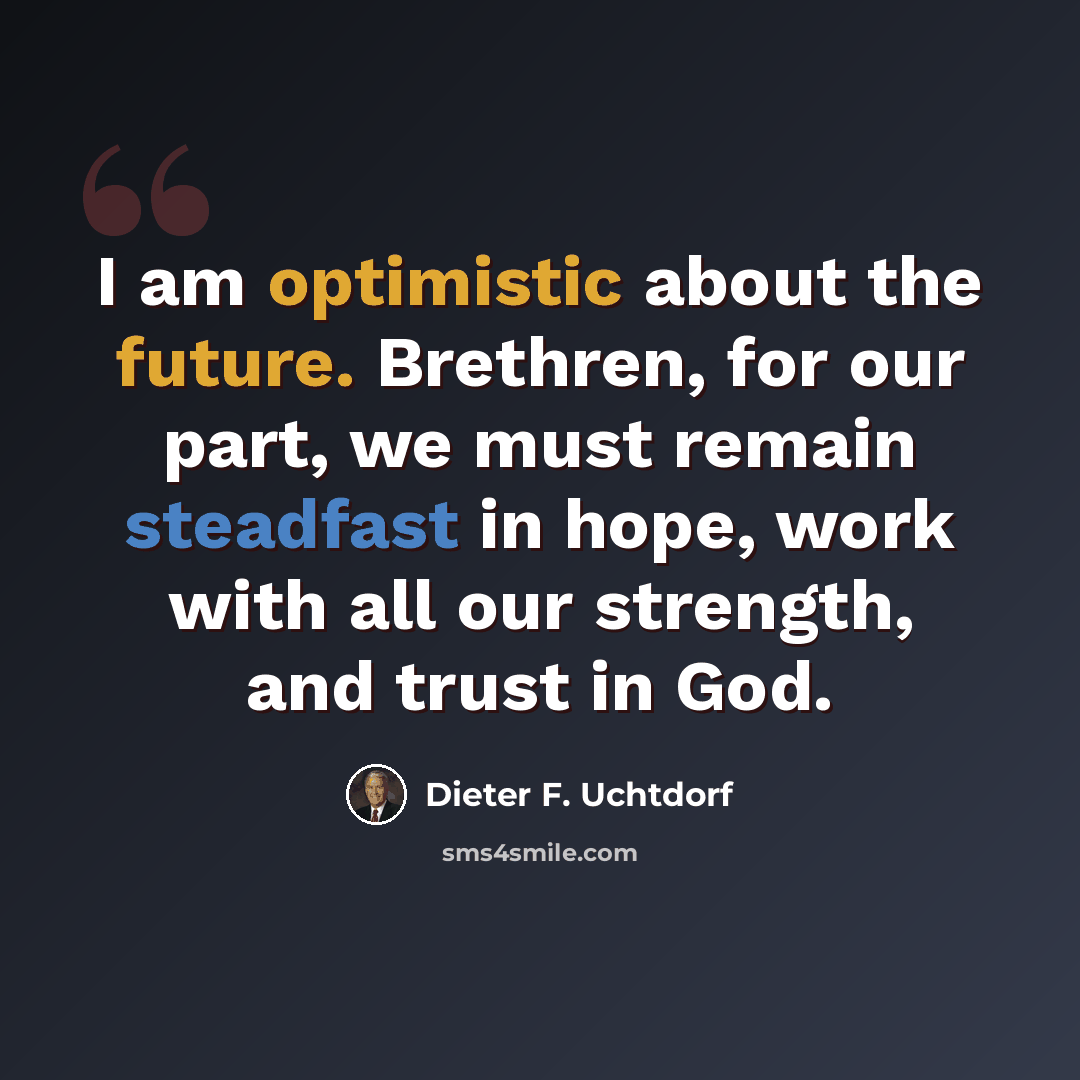 “I am optimistic about the future. Brethren, for our part, we must remain steadfast in hope, work with all our strength, and trust in God.” quote by Dieter F. Uchtdorf