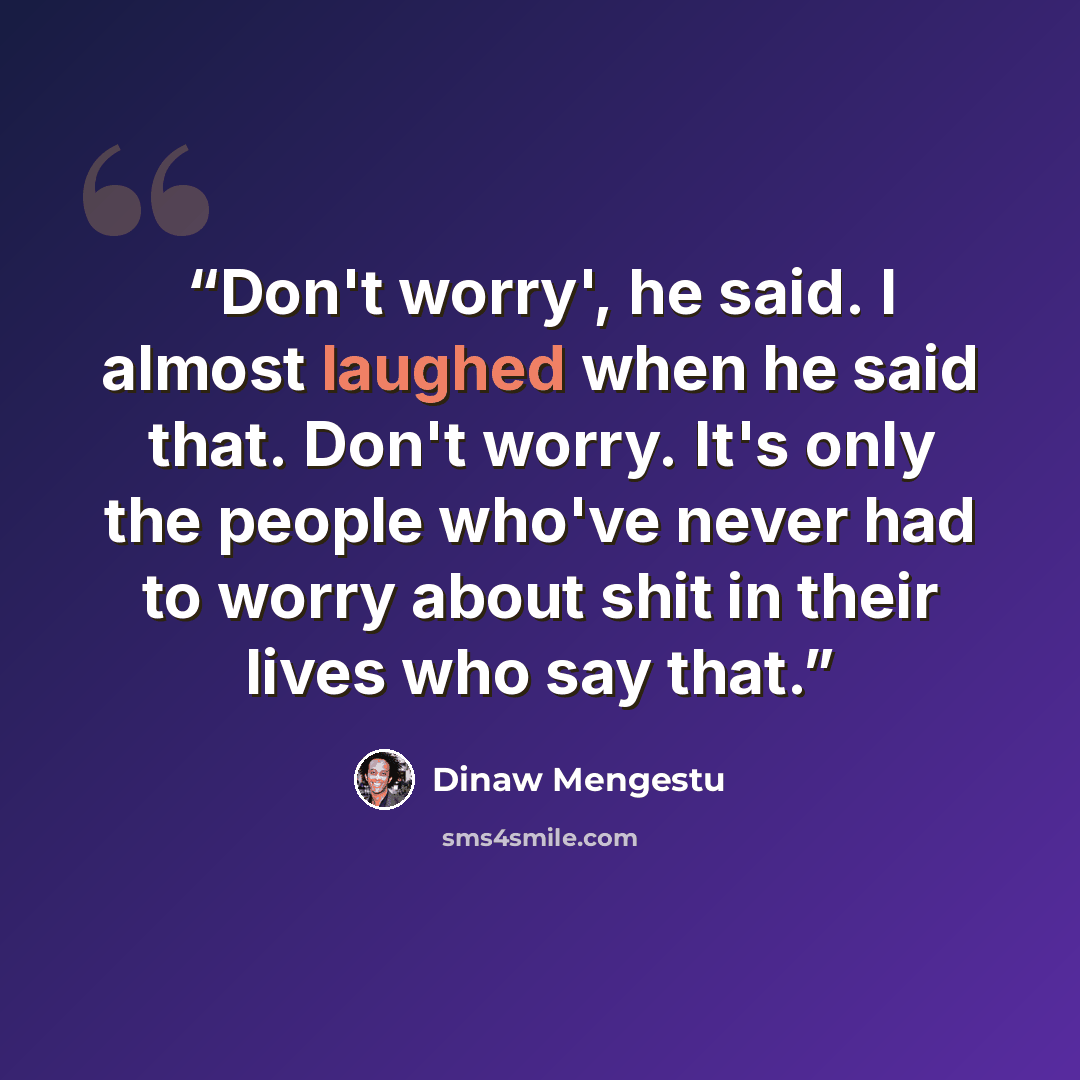 “Don't worry', he said. I almost laughed when he said that. Don't worry. It's only the people who've never had to worry about shit in their lives who say that.” quote by Dinaw Mengestu