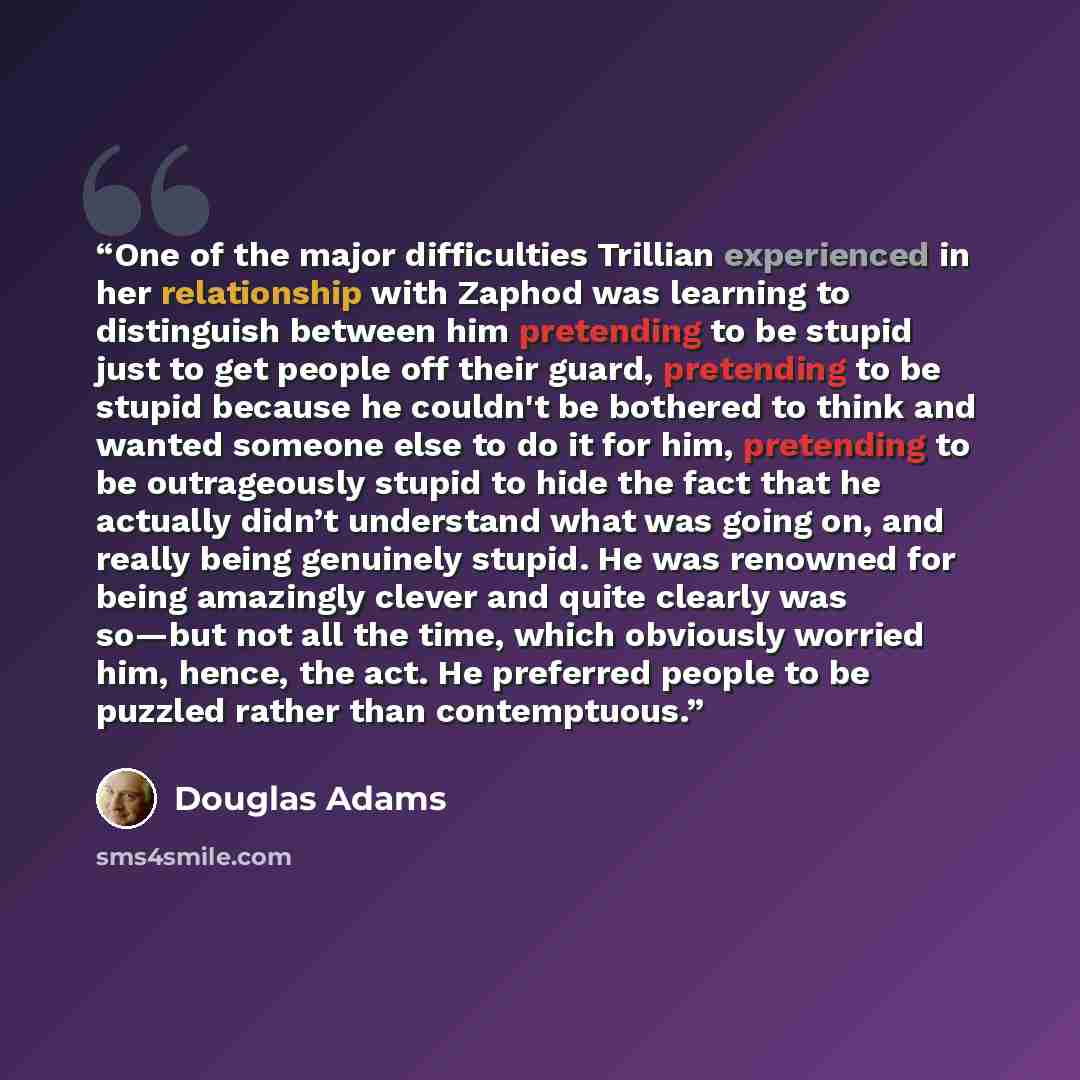 “One of the major difficulties Trillian experienced in her relationship with Zaphod was learning to distinguish between him pretending to be stupid just to get people off their guard, pretending to be stupid because he couldn't be bothered to think and wanted someone else to do it for him…” quote by Douglas Adams