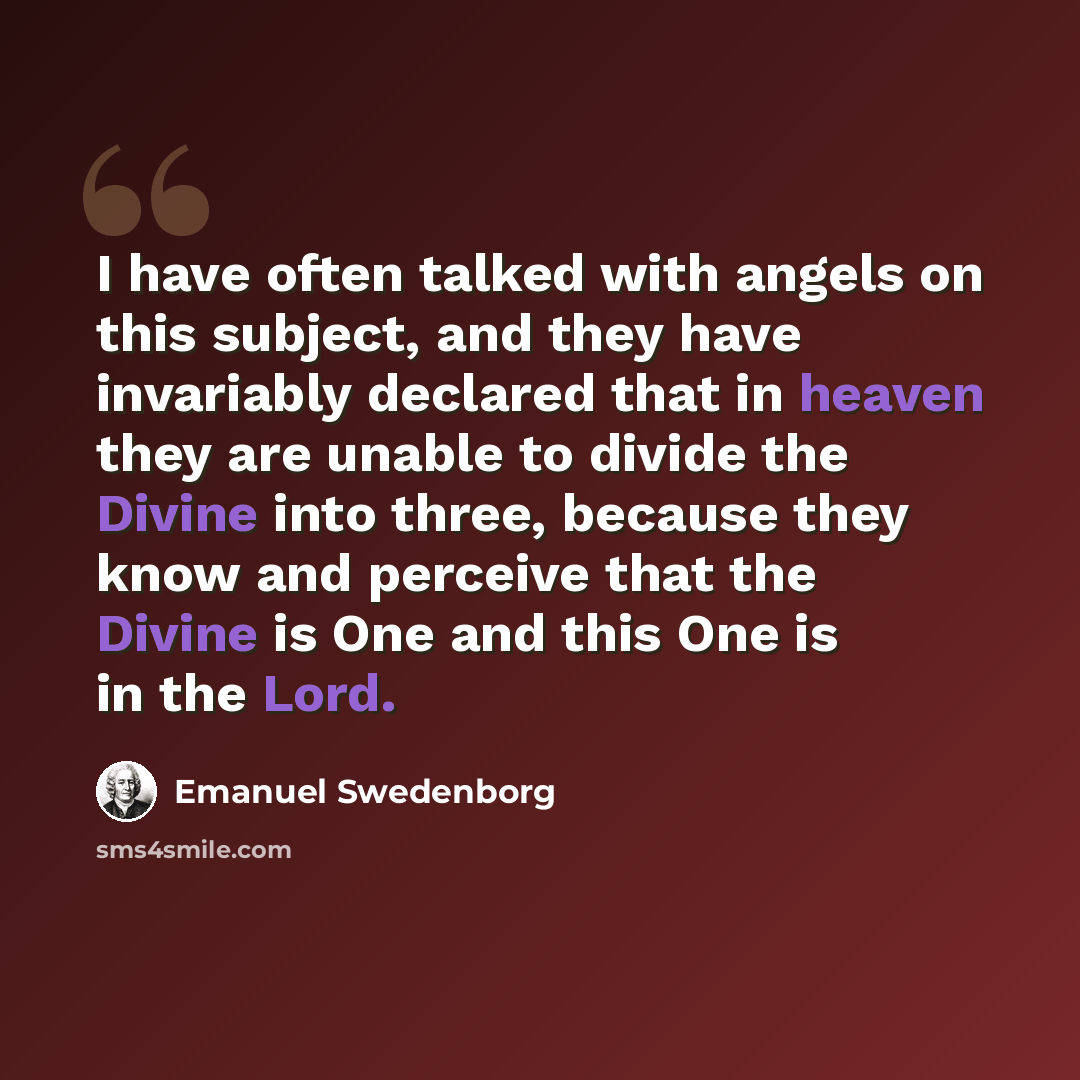 “I have often talked with angels on this subject, and they have invariably declared that in heaven they are unable to divide the Divine into three, because they know and perceive that the Divine is One and this One is in the Lord.” quote by Emanuel Swedenborg