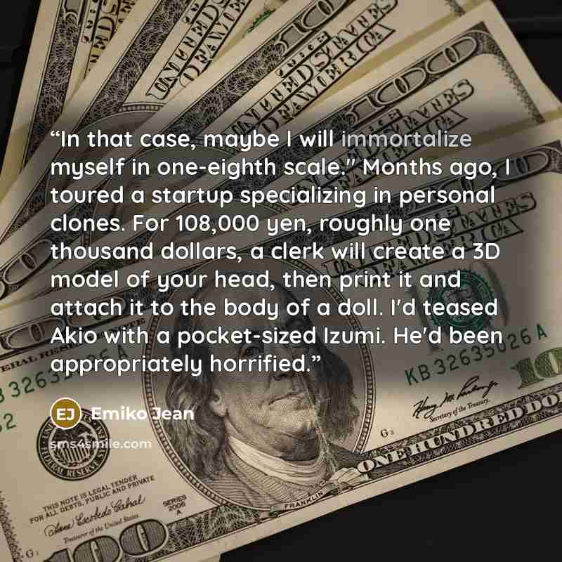 “In that case, maybe I will immortalize myself in one-eighth scale." Months ago, I toured a startup specializing in personal clones. For 108,000 yen, roughly one thousand dollars, a clerk will create a 3D model of your head, then print it and attach it to the body of a doll. I'd teased Akio with a…” quote by Emiko Jean