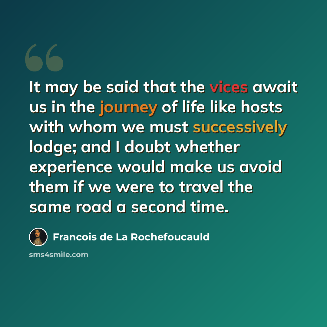 “It may be said that the vices await us in the journey of life like hosts with whom we must successively lodge; and I doubt whether experience would make us avoid them if we were to travel the same road a second time.” quote by Francois de La Rochefoucauld