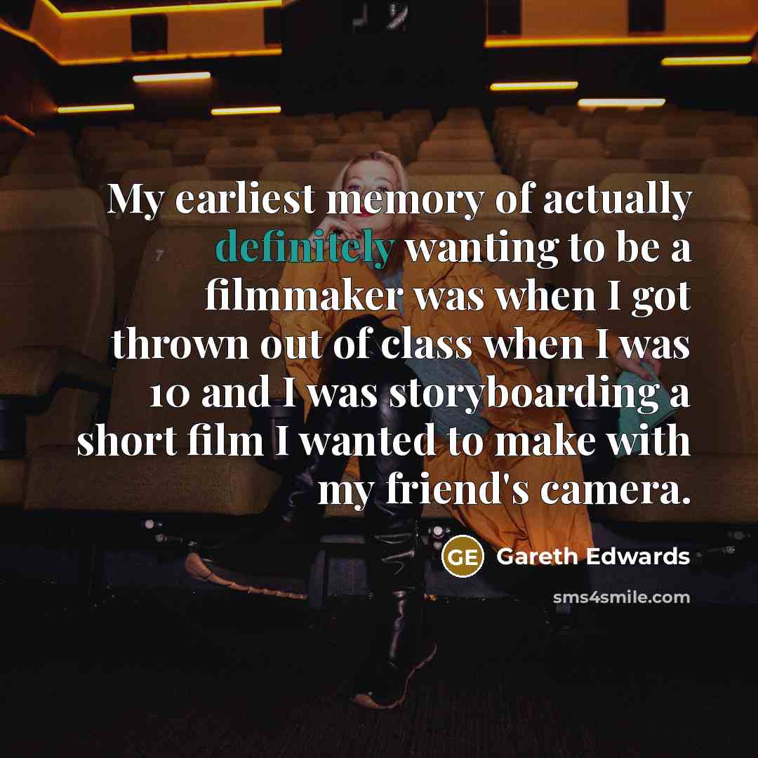 “My earliest memory of actually definitely wanting to be a filmmaker was when I got thrown out of class when I was 10 and I was storyboarding a short film I wanted to make with my friend's camera.” quote by Gareth Edwards