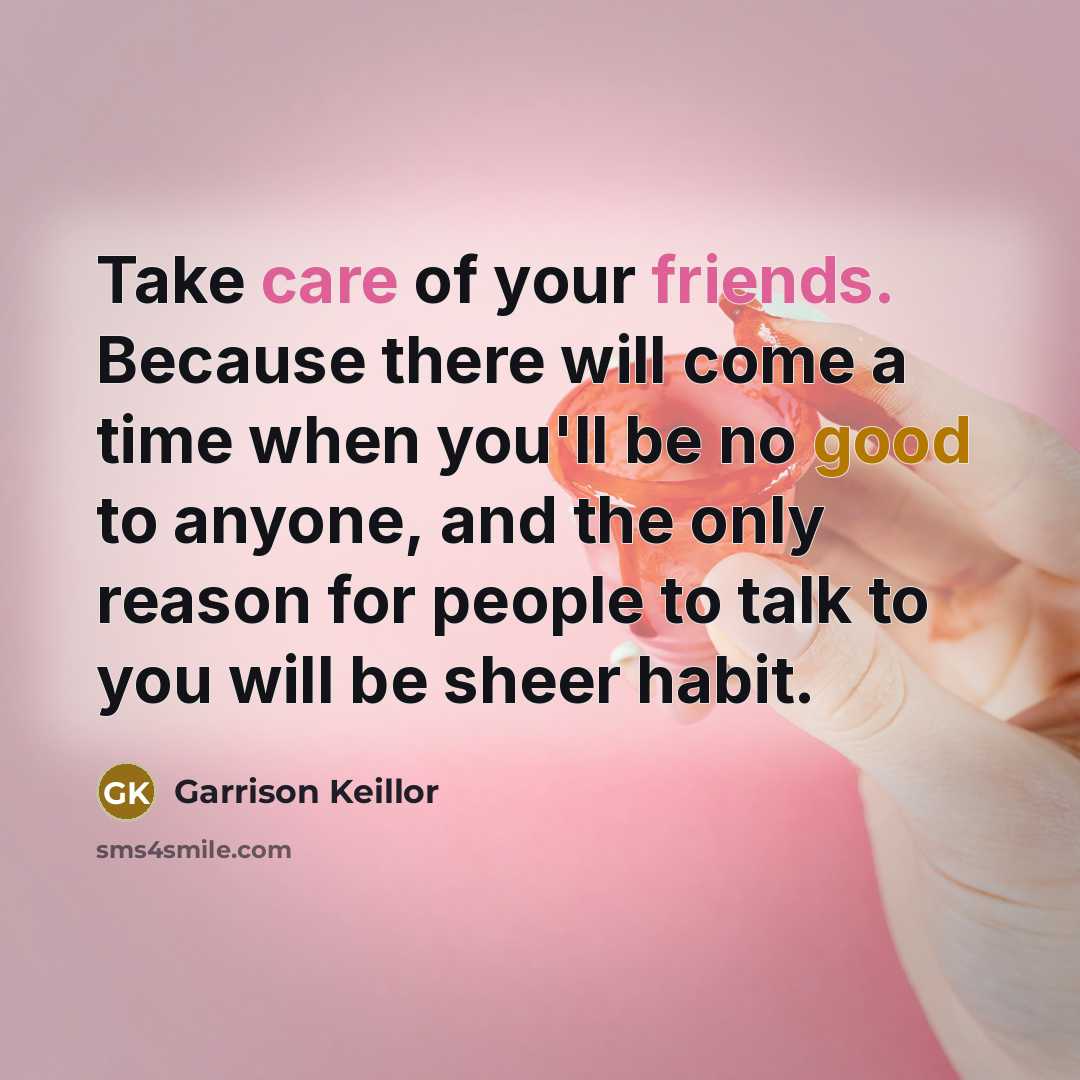 “Take care of your friends. Because there will come a time when you'll be no good to anyone, and the only reason for people to talk to you will be sheer habit.” quote by Garrison Keillor