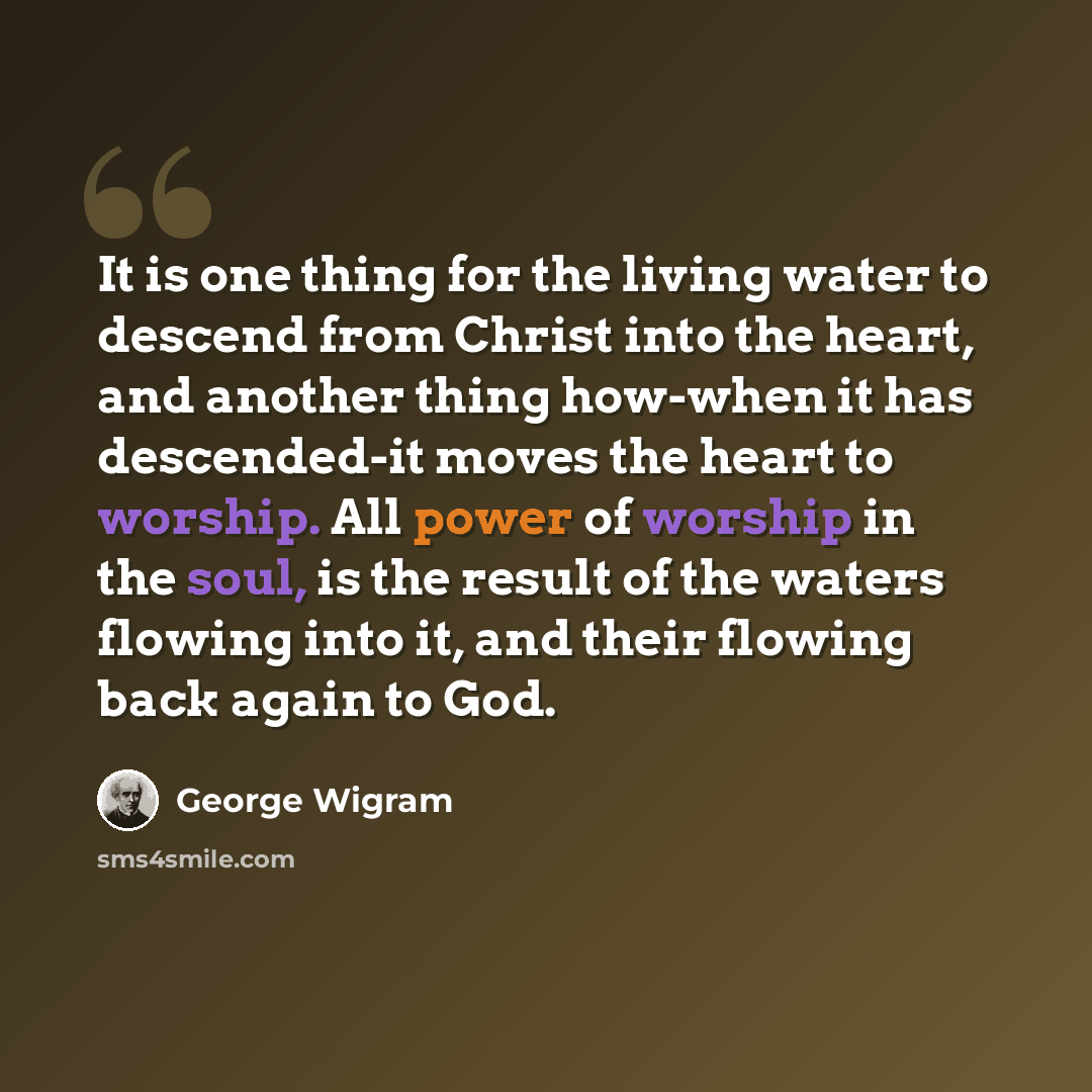 “It is one thing for the living water to descend from Christ into the heart, and another thing how-when it has descended-it moves the heart to worship. All power of worship in the soul, is the result of the waters flowing into it, and their flowing back again to God.” quote by George Wigram