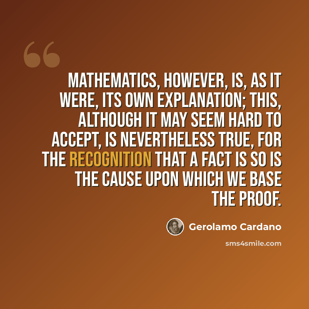“Mathematics, however, is, as it were, its own explanation; this, although it may seem hard to accept, is nevertheless true, for the recognition that a fact is so is the cause upon which we base the proof.” quote by Gerolamo Cardano