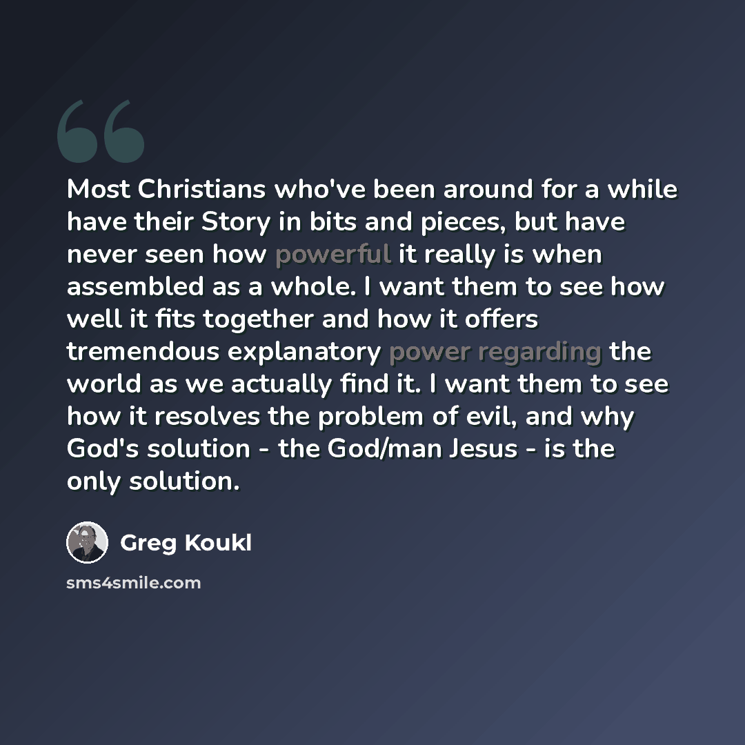 “Most Christians who've been around for a while have their Story in bits and pieces, but have never seen how powerful it really is when assembled as a whole. I want them to see how well it fits together and how it offers tremendous explanatory power regarding the world as we actually find it. I…” quote by Greg Koukl
