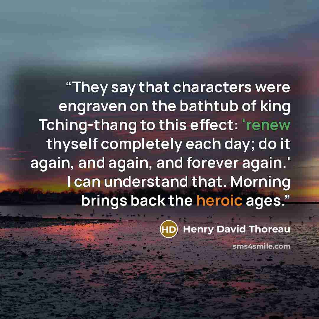 “They say that characters were engraven on the bathtub of king Tching-thang to this effect: 'renew thyself completely each day; do it again, and again, and forever again.' I can understand that. Morning brings back the heroic ages.” quote by Henry David Thoreau