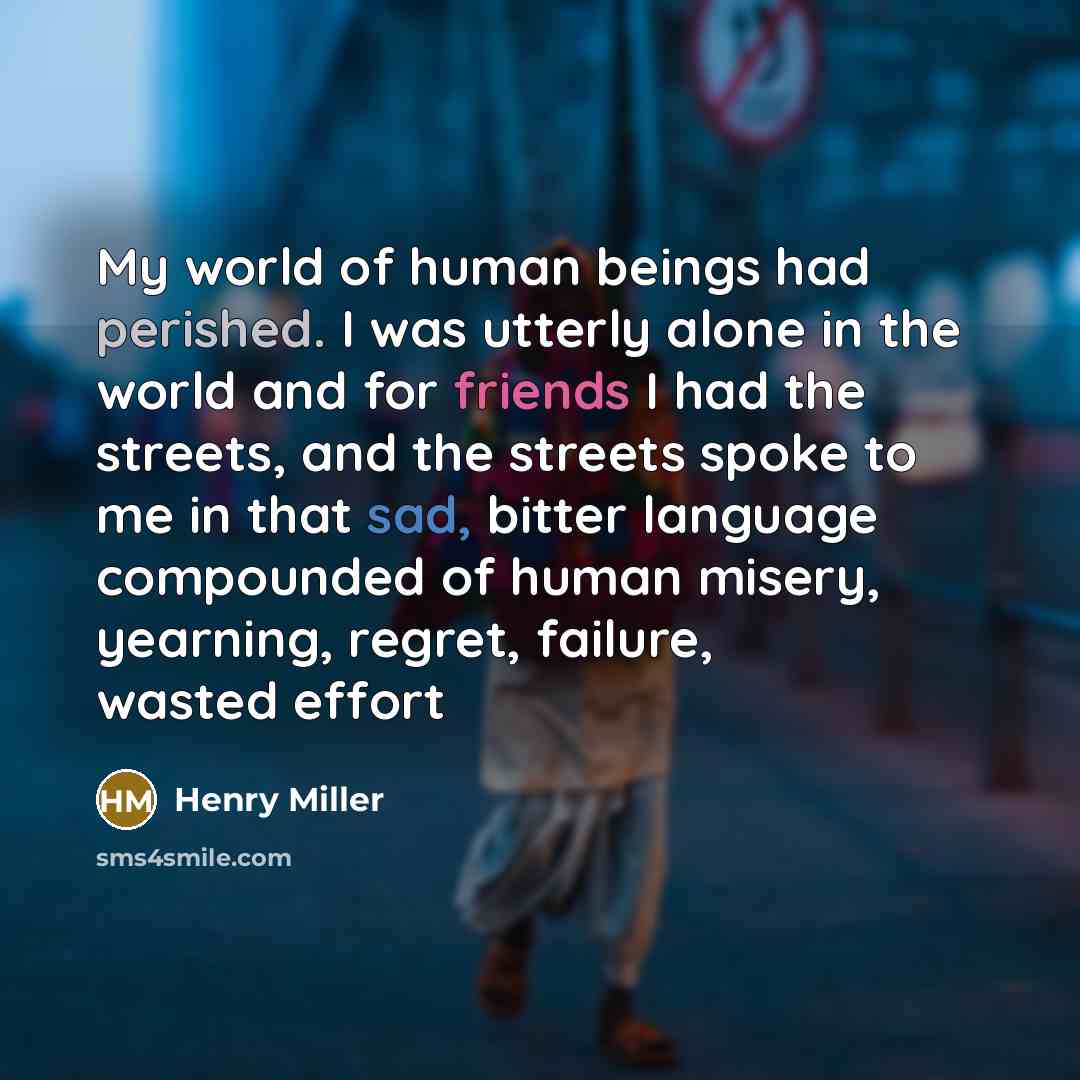 “My world of human beings had perished. I was utterly alone in the world and for friends I had the streets, and the streets spoke to me in that sad, bitter language compounded of human misery, yearning, regret, failure, wasted effort” quote by Henry Miller