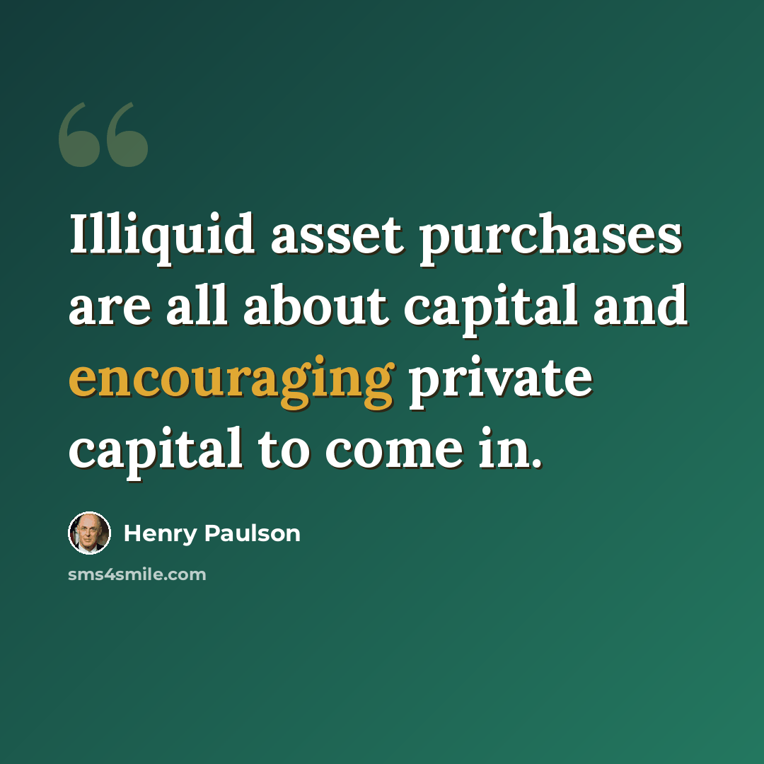 “Illiquid asset purchases are all about capital and encouraging private capital to come in.” quote by Henry Paulson