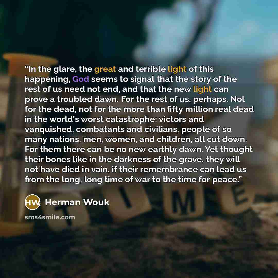 “In the glare, the great and terrible light of this happening, God seems to signal that the story of the rest of us need not end, and that the new light can prove a troubled dawn. For the rest of us, perhaps. Not for the dead, not for the more than fifty million real dead in the world's worst…” quote by Herman Wouk