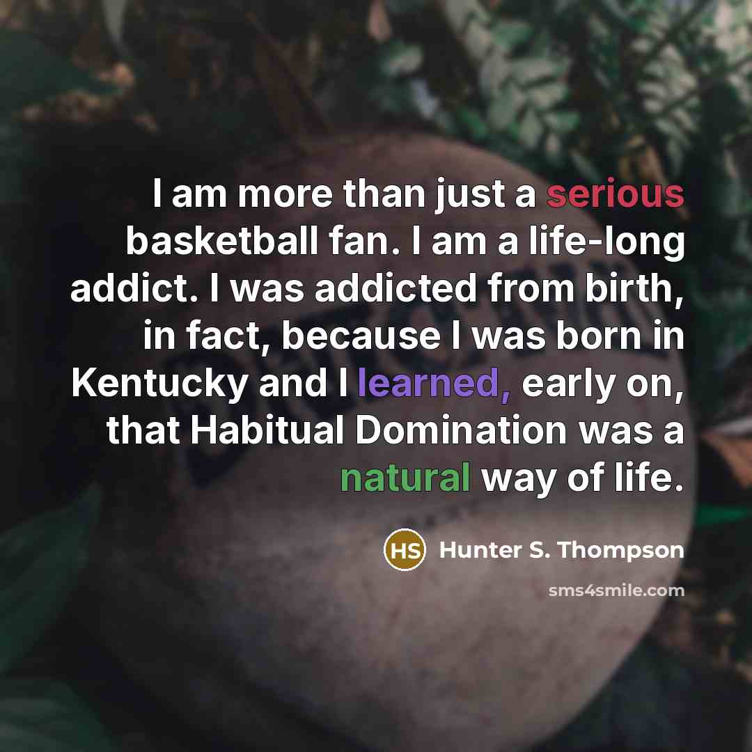 “I am more than just a serious basketball fan. I am a life-long addict. I was addicted from birth, in fact, because I was born in Kentucky and I learned, early on, that Habitual Domination was a natural way of life.” quote by Hunter S. Thompson