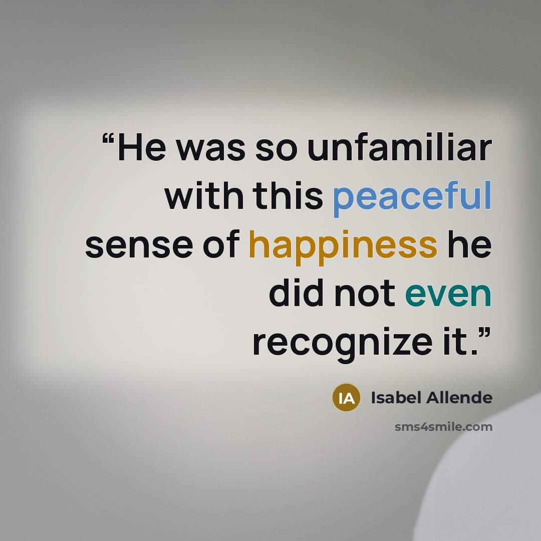 “He was so unfamiliar with this peaceful sense of happiness he did not even recognize it.” quote by Isabel Allende