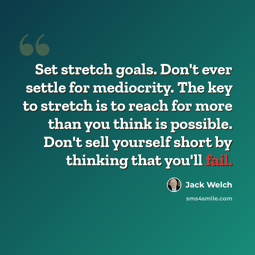“Set stretch goals. Don't ever settle for mediocrity. The key to stretch is to reach for more than you think is possible. Don't sell yourself short by thinking that you'll fail.” quote by Jack Welch