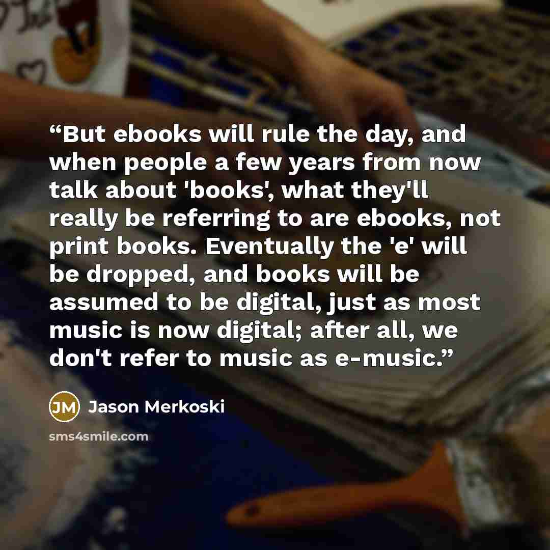 “But ebooks will rule the day, and when people a few years from now talk about 'books', what they'll really be referring to are ebooks, not print books. Eventually the 'e' will be dropped, and books will be assumed to be digital, just as most music is now digital; after all, we don't refer to music…” quote by Jason Merkoski