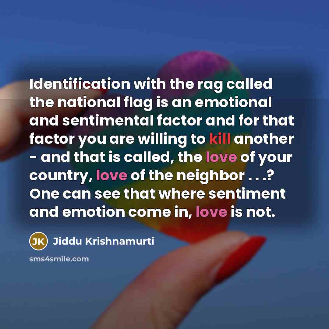“Identification with the rag called the national flag is an emotional and sentimental factor and for that factor you are willing to kill another - and that is called, the love of your country, love of the neighbor . . .? One can see that where sentiment and emotion come in, love is not.” quote by Jiddu Krishnamurti