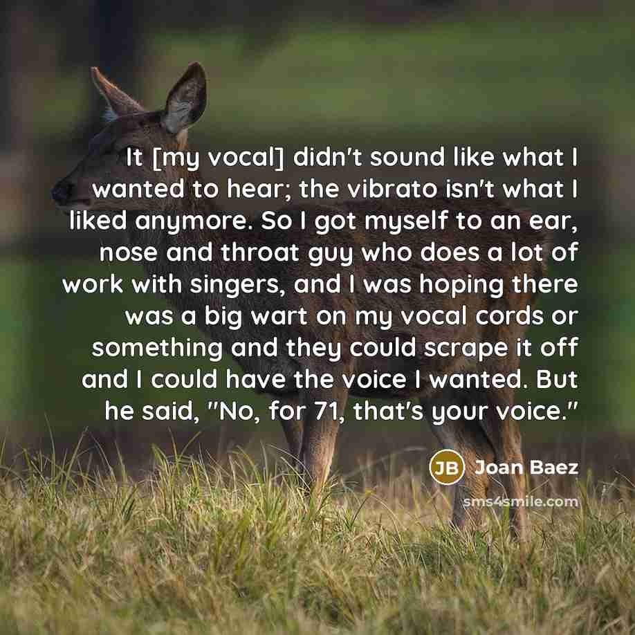 “It [my vocal] didn't sound like what I wanted to hear; the vibrato isn't what I liked anymore. So I got myself to an ear, nose and throat guy who does a lot of work with singers, and I was hoping there was a big wart on my vocal cords or something and they could scrape it off and I could have the…” quote by Joan Baez