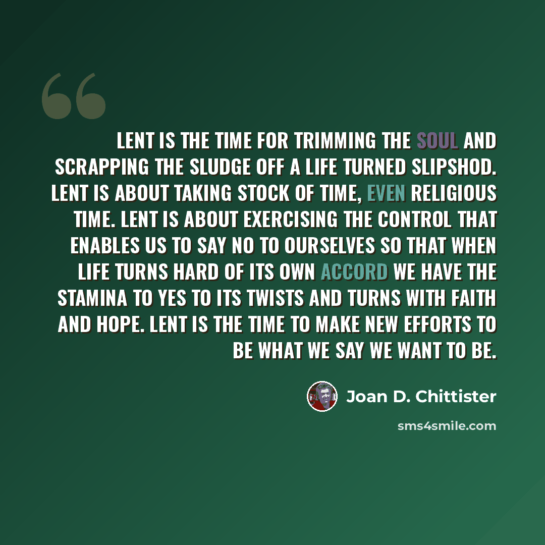“Lent is the time for trimming the soul and scrapping the sludge off a life turned slipshod. Lent is about taking stock of time, even religious time. Lent is about exercising the control that enables us to say no to ourselves so that when life turns hard of its own accord we have the stamina to yes…” quote by Joan D. Chittister