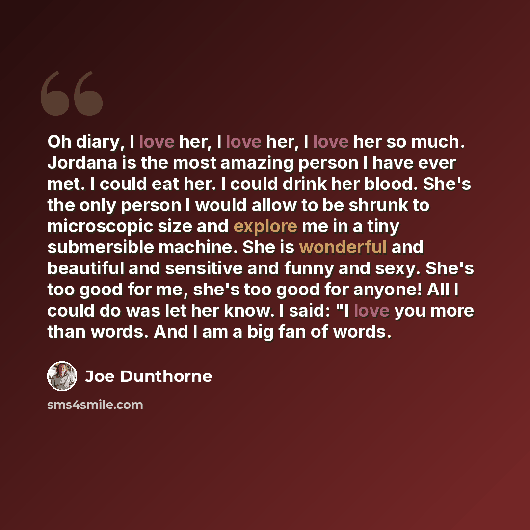 “Oh diary, I love her, I love her, I love her so much. Jordana is the most amazing person I have ever met. I could eat her. I could drink her blood. She's the only person I would allow to be shrunk to microscopic size and explore me in a tiny submersible machine. She is wonderful and beautiful and…” quote by Joe Dunthorne