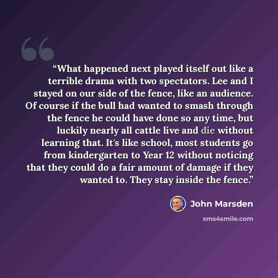 “What happened next played itself out like a terrible drama with two spectators. Lee and I stayed on our side of the fence, like an audience. Of course if the bull had wanted to smash through the fence he could have done so any time, but luckily nearly all cattle live and die without learning that…” quote by John Marsden