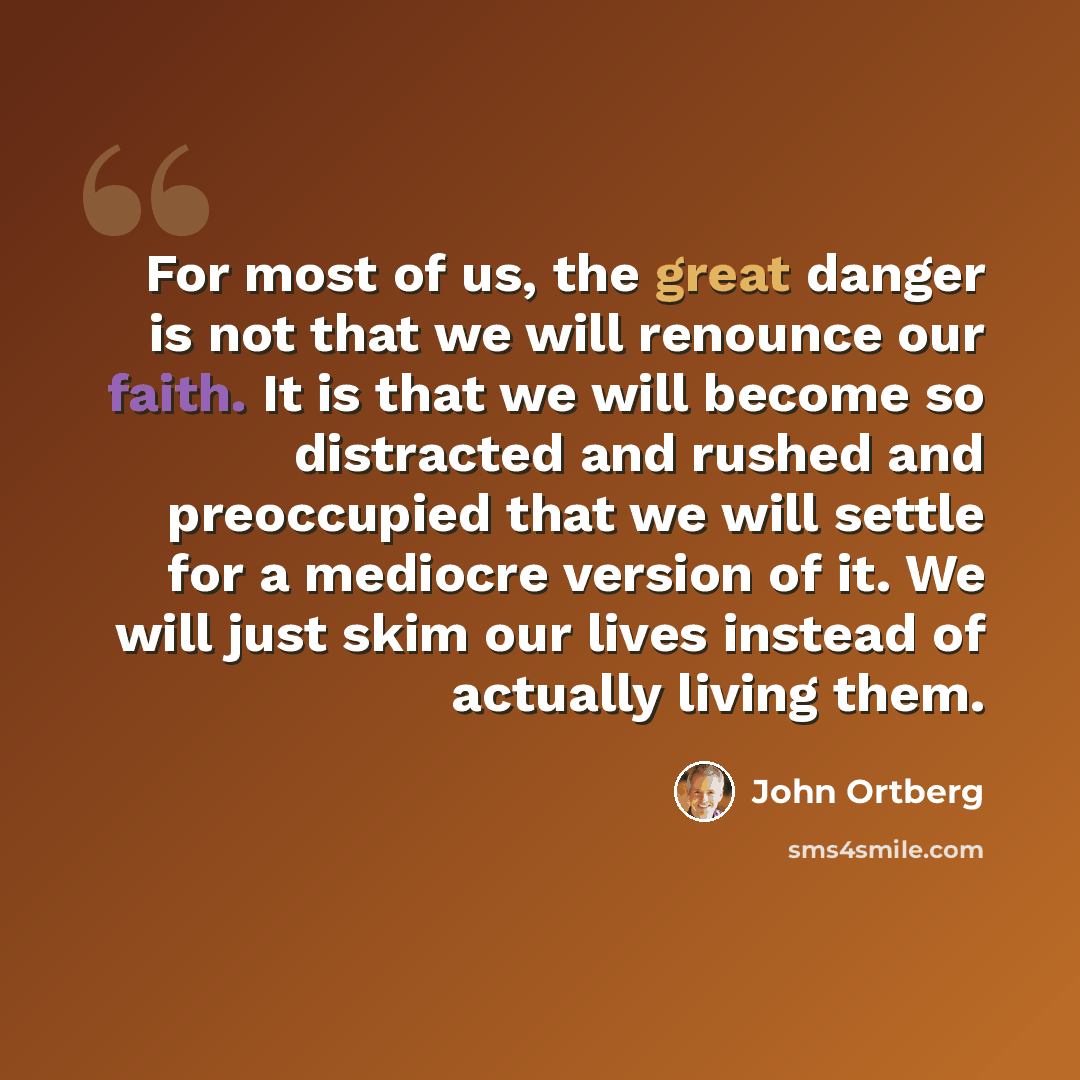 “For most of us, the great danger is not that we will renounce our faith. It is that we will become so distracted and rushed and preoccupied that we will settle for a mediocre version of it. We will just skim our lives instead of actually living them.” quote by John Ortberg