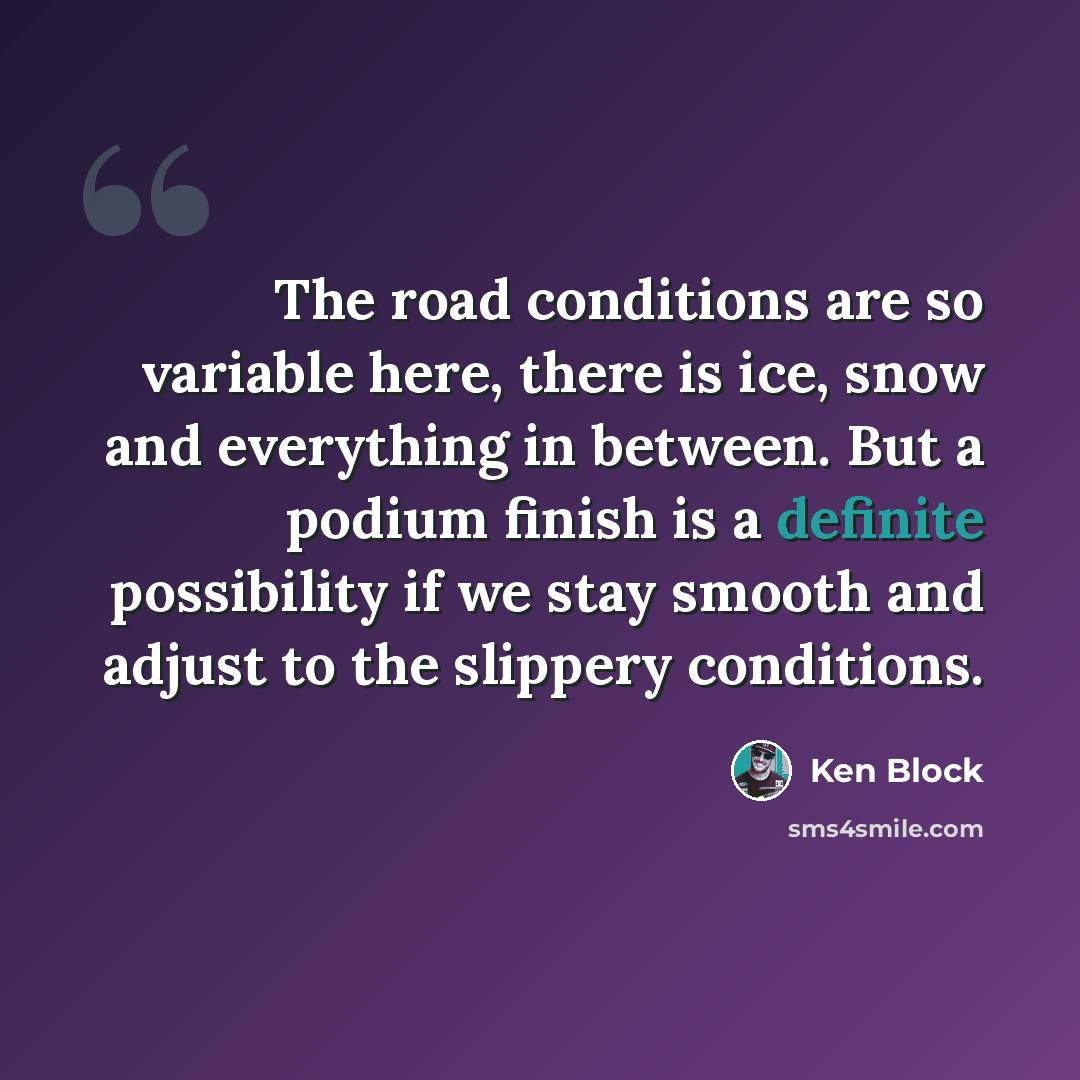 “The road conditions are so variable here, there is ice, snow and everything in between. But a podium finish is a definite possibility if we stay smooth and adjust to the slippery conditions.” quote by Ken Block