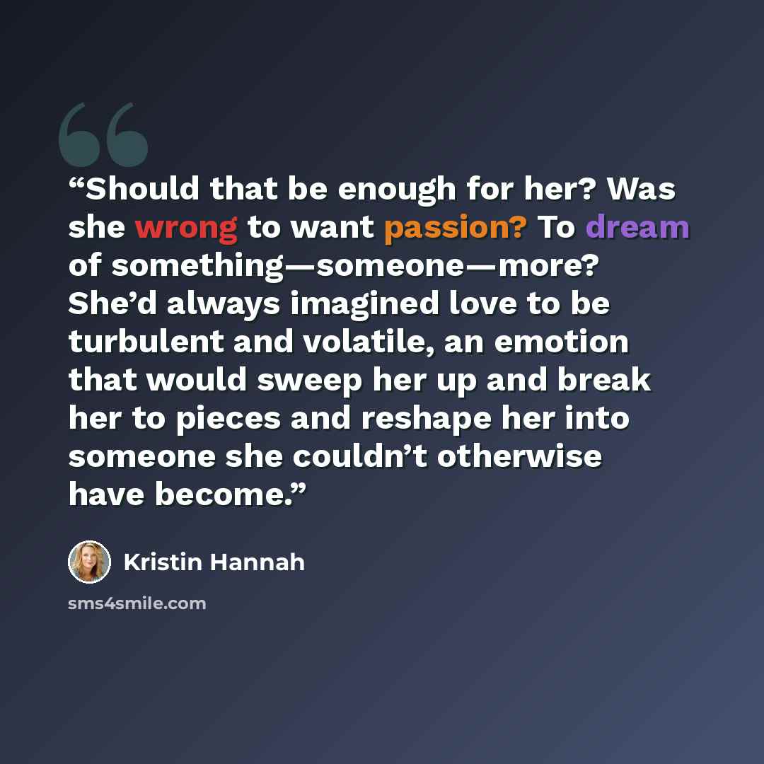 “Should that be enough for her? Was she wrong to want passion? To dream of something—someone—more? She’d always imagined love to be turbulent and volatile, an emotion that would sweep her up and break her to pieces and reshape her into someone she couldn’t otherwise have become.” quote by Kristin Hannah