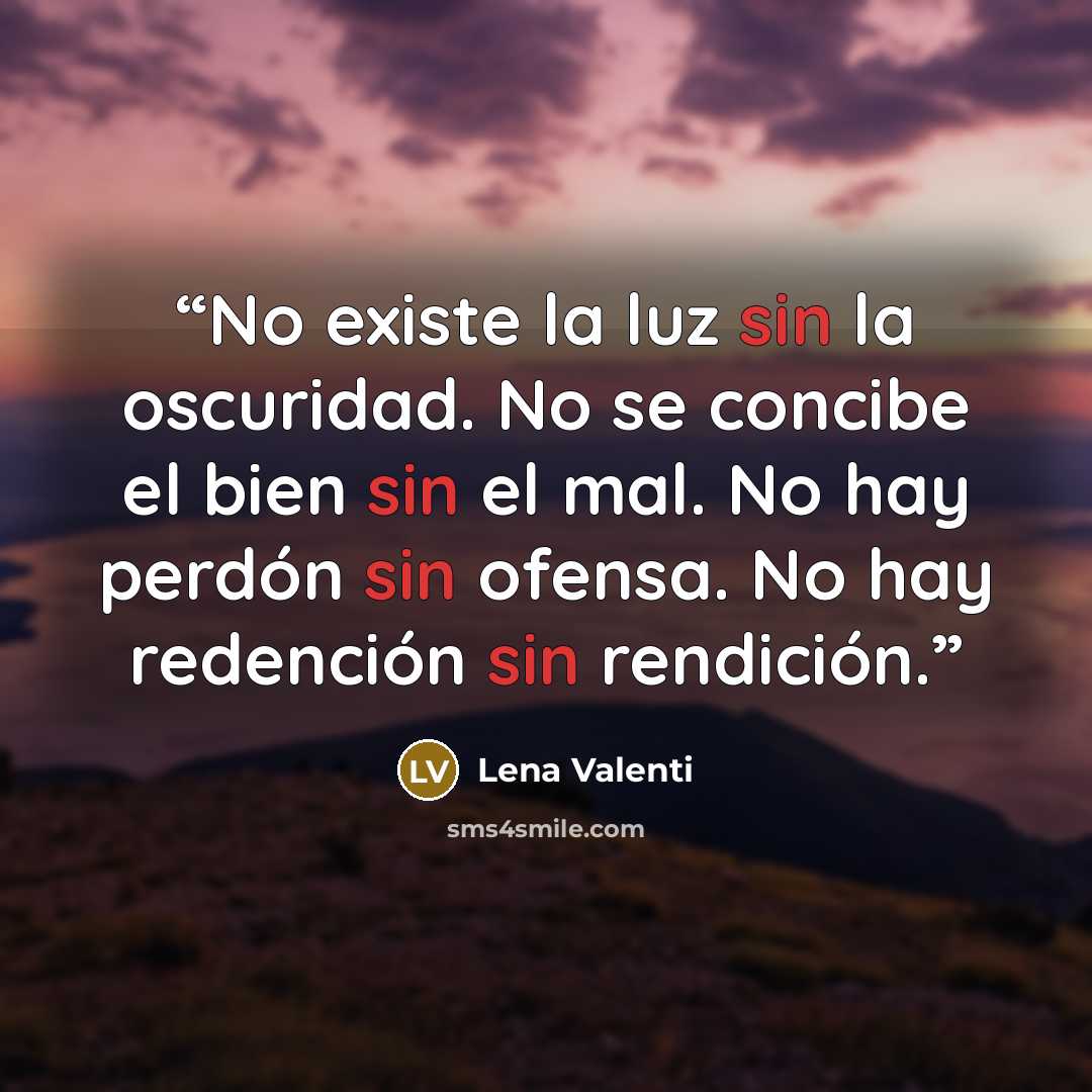 “No existe la luz sin la oscuridad. No se concibe el bien sin el mal. No hay perdón sin ofensa. No hay redención sin rendición.” quote by Lena Valenti