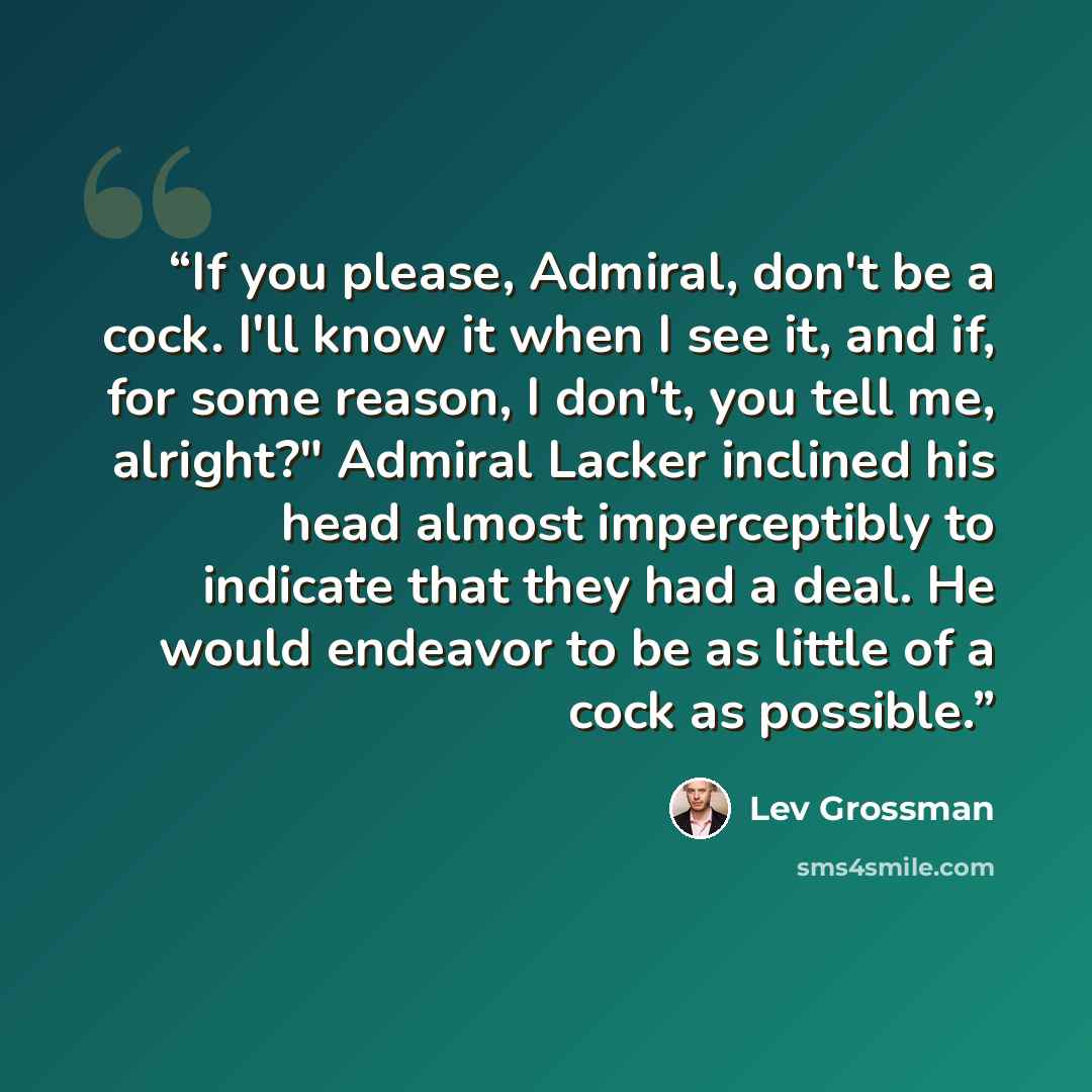 “If you please, Admiral, don't be a cock. I'll know it when I see it, and if, for some reason, I don't, you tell me, alright?" Admiral Lacker inclined his head almost imperceptibly to indicate that they had a deal. He would endeavor to be as little of a cock as possible.” quote by Lev Grossman