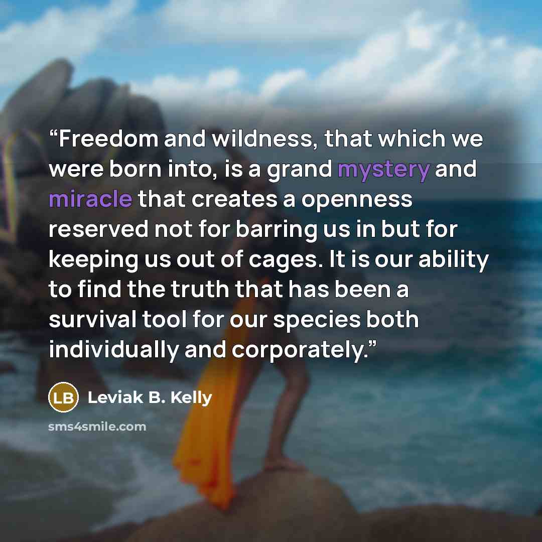 “Freedom and wildness, that which we were born into, is a grand mystery and miracle that creates a openness reserved not for barring us in but for keeping us out of cages. It is our ability to find the truth that has been a survival tool for our species both individually and corporately.” quote by Leviak B. Kelly