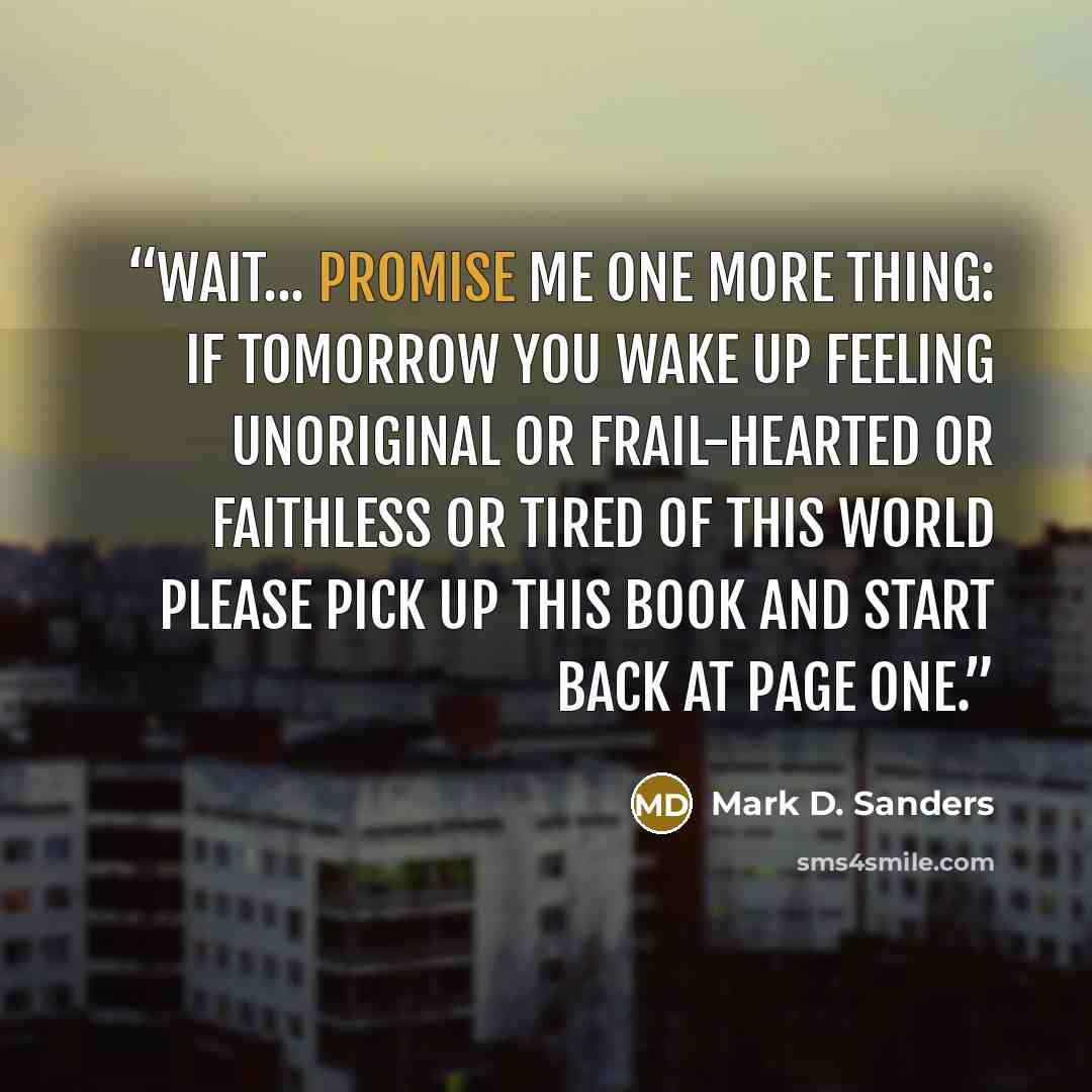 “wait... promise me one more thing: if tomorrow you wake up feeling unoriginal or frail-hearted or faithless or tired of this world please pick up this book and start back at page one.” quote by Mark D. Sanders
