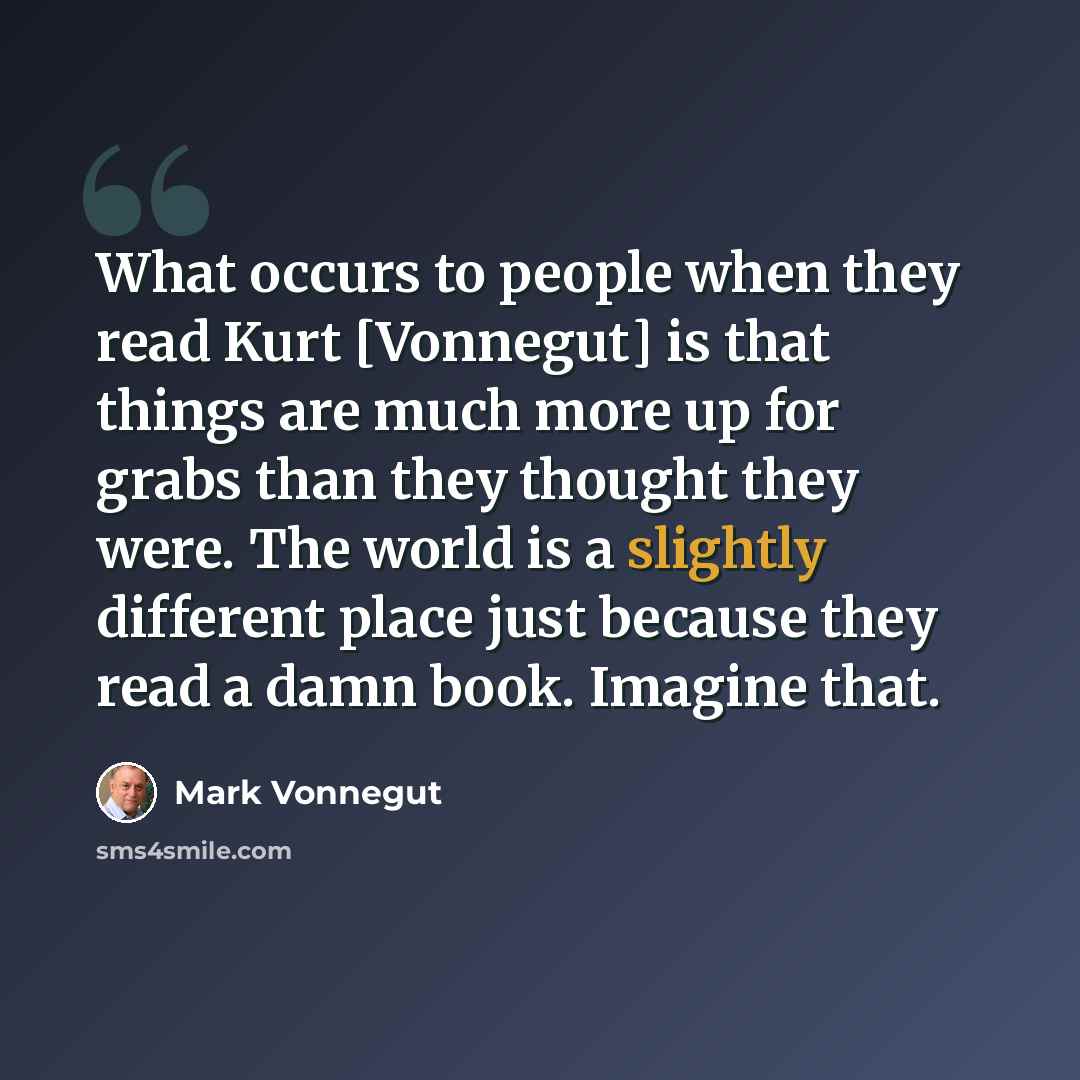 “What occurs to people when they read Kurt [Vonnegut] is that things are much more up for grabs than they thought they were. The world is a slightly different place just because they read a damn book. Imagine that.” quote by Mark Vonnegut