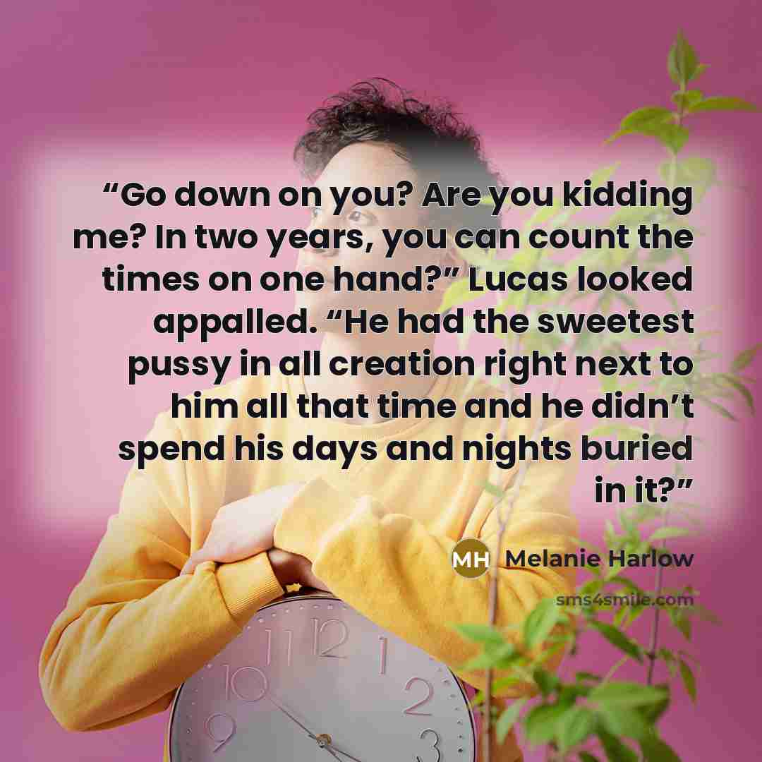 “Go down on you? Are you kidding me? In two years, you can count the times on one hand?” Lucas looked appalled. “He had the sweetest pussy in all creation right next to him all that time and he didn’t spend his days and nights buried in it?” quote by Melanie Harlow