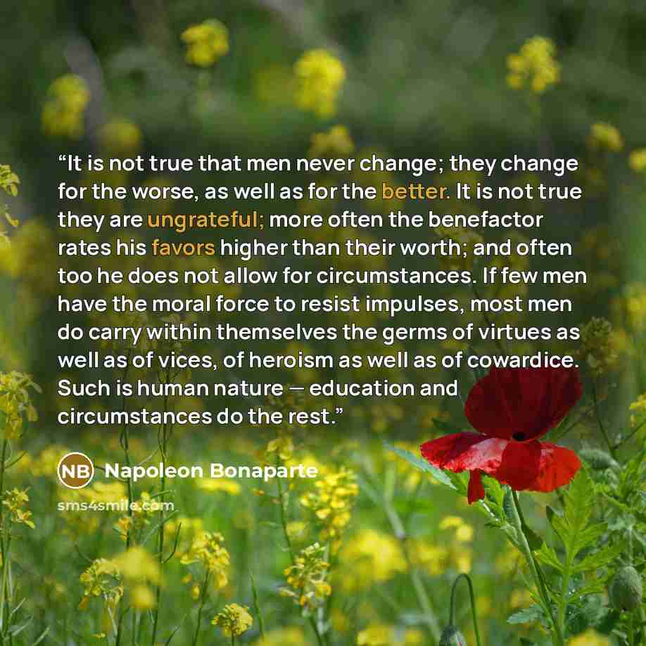 “It is not true that men never change; they change for the worse, as well as for the better. It is not true they are ungrateful; more often the benefactor rates his favors higher than their worth; and often too he does not allow for circumstances. If few men have the moral force to resist impulses…” quote by Napoleon Bonaparte
