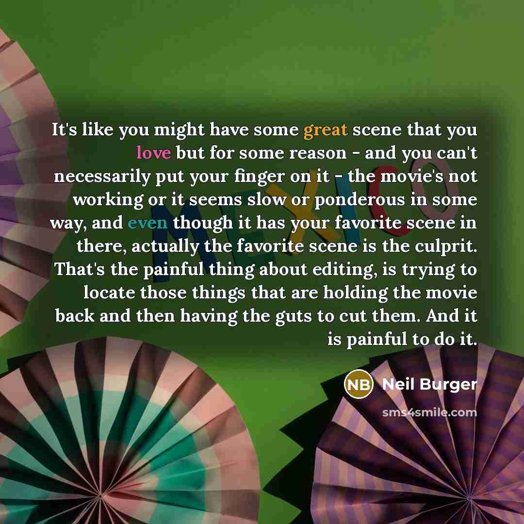 “It's like you might have some great scene that you love but for some reason - and you can't necessarily put your finger on it - the movie's not working or it seems slow or ponderous in some way, and even though it has your favorite scene in there, actually the favorite scene is the culprit. That's…” quote by Neil Burger