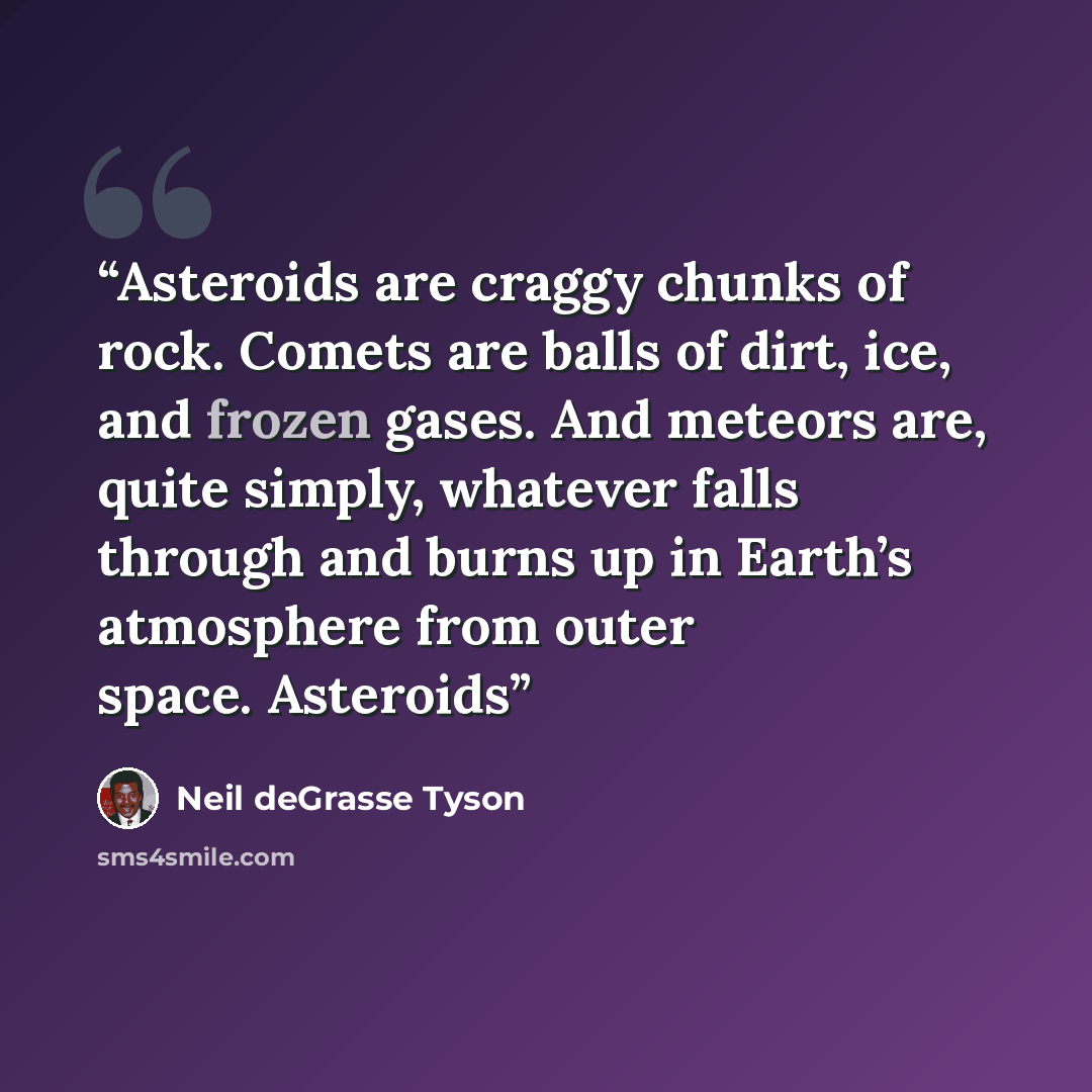“Asteroids are craggy chunks of rock. Comets are balls of dirt, ice, and frozen gases. And meteors are, quite simply, whatever falls through and burns up in Earth’s atmosphere from outer space. Asteroids” quote by Neil deGrasse Tyson