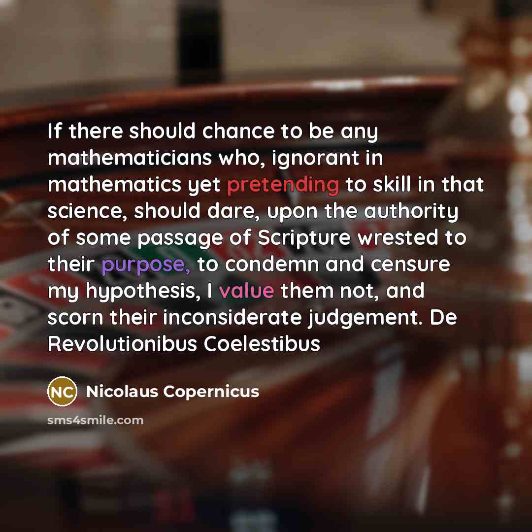 “If there should chance to be any mathematicians who, ignorant in mathematics yet pretending to skill in that science, should dare, upon the authority of some passage of Scripture wrested to their purpose, to condemn and censure my hypothesis, I value them not, and scorn their inconsiderate…” quote by Nicolaus Copernicus
