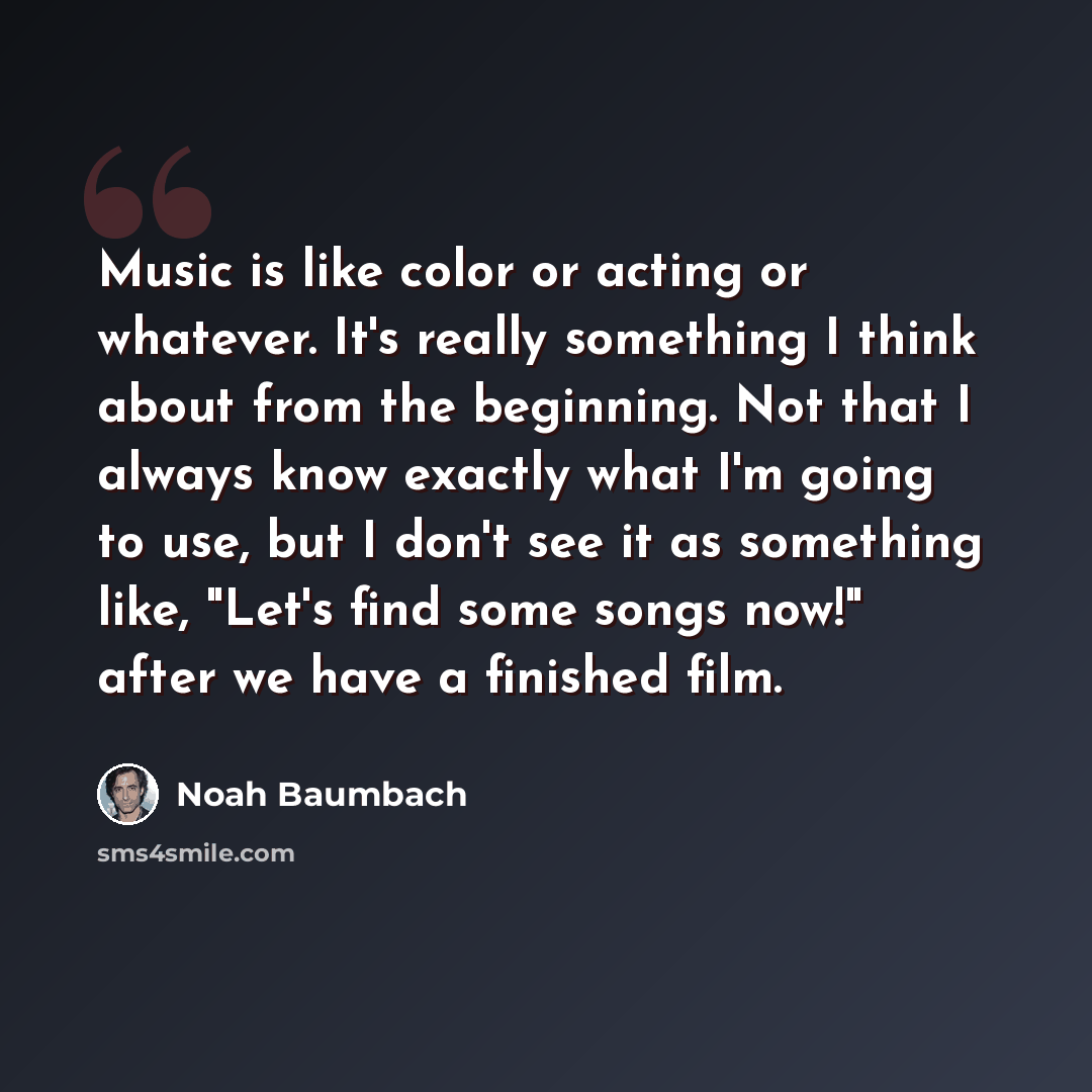 “Music is like color or acting or whatever. It's really something I think about from the beginning. Not that I always know exactly what I'm going to use, but I don't see it as something like, "Let's find some songs now!" after we have a finished film.” quote by Noah Baumbach