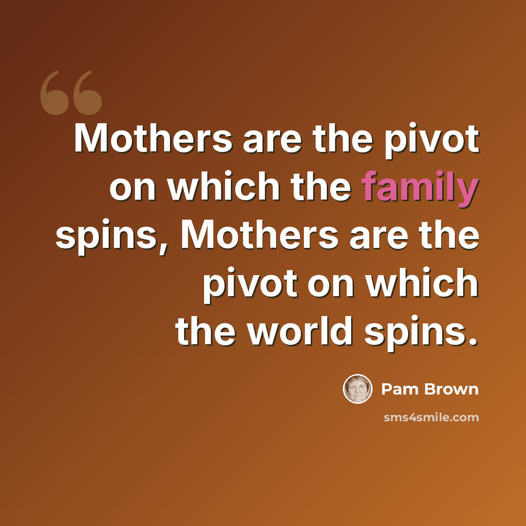 “Mothers are the pivot on which the family spins, Mothers are the pivot on which the world spins.” quote by Pam Brown