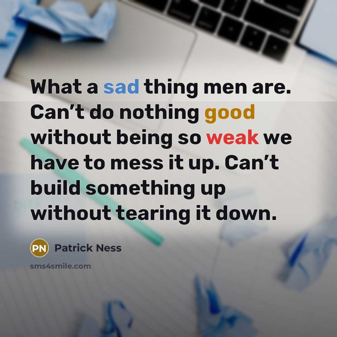 “What a sad thing men are. Can’t do nothing good without being so weak we have to mess it up. Can’t build something up without tearing it down.” quote by Patrick Ness