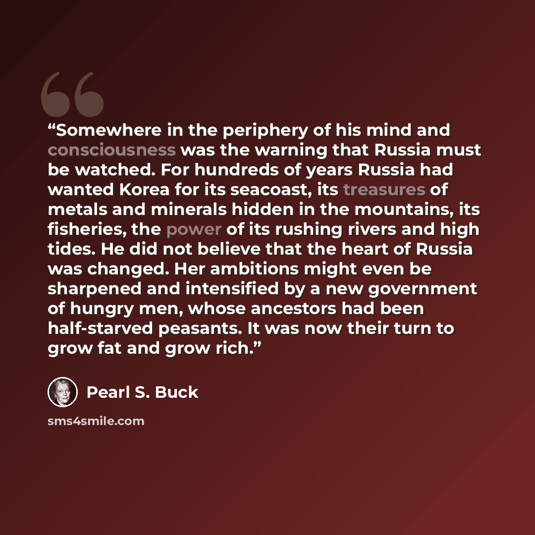 “Somewhere in the periphery of his mind and consciousness was the warning that Russia must be watched. For hundreds of years Russia had wanted Korea for its seacoast, its treasures of metals and minerals hidden in the mountains, its fisheries, the power of its rushing rivers and high tides. He did…” quote by Pearl S. Buck