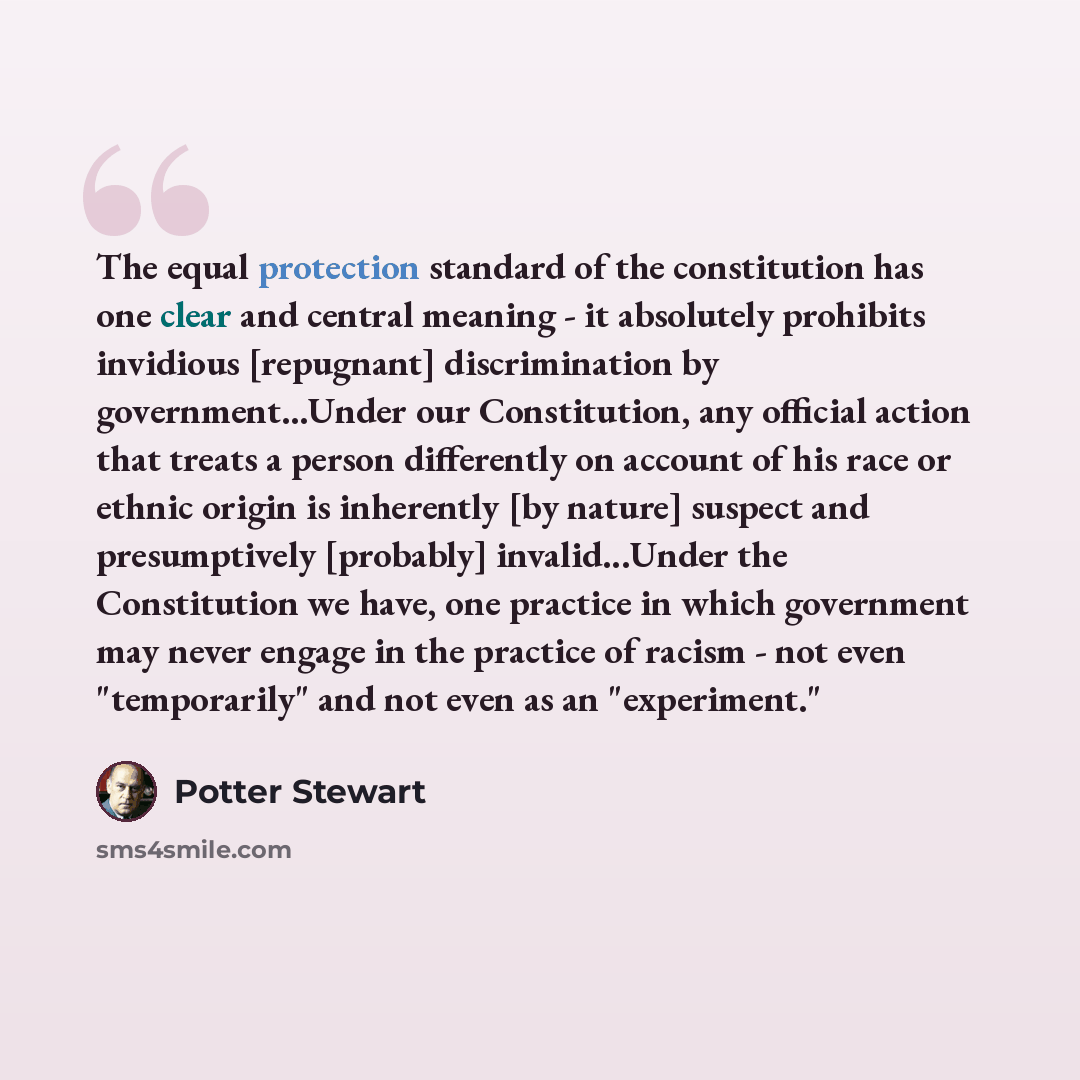 “The equal protection standard of the constitution has one clear and central meaning - it absolutely prohibits invidious [repugnant] discrimination by government...Under our Constitution, any official action that treats a person differently on account of his race or ethnic origin is inherently [by…” quote by Potter Stewart