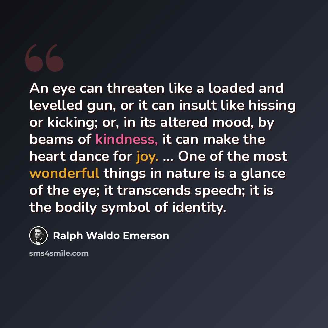 “An eye can threaten like a loaded and levelled gun, or it can insult like hissing or kicking; or, in its altered mood, by beams of kindness, it can make the heart dance for joy. ... One of the most wonderful things in nature is a glance of the eye; it transcends speech; it is the bodily symbol of…” quote by Ralph Waldo Emerson